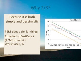 Why 2/3? Because it is both simple and pessimistic PERT does a similar thing: Expected = [BestCase + (4*MostLikely) + WorstCase] / 6 Source on PERT:  Software Estimation , Steve McConnell, p109 