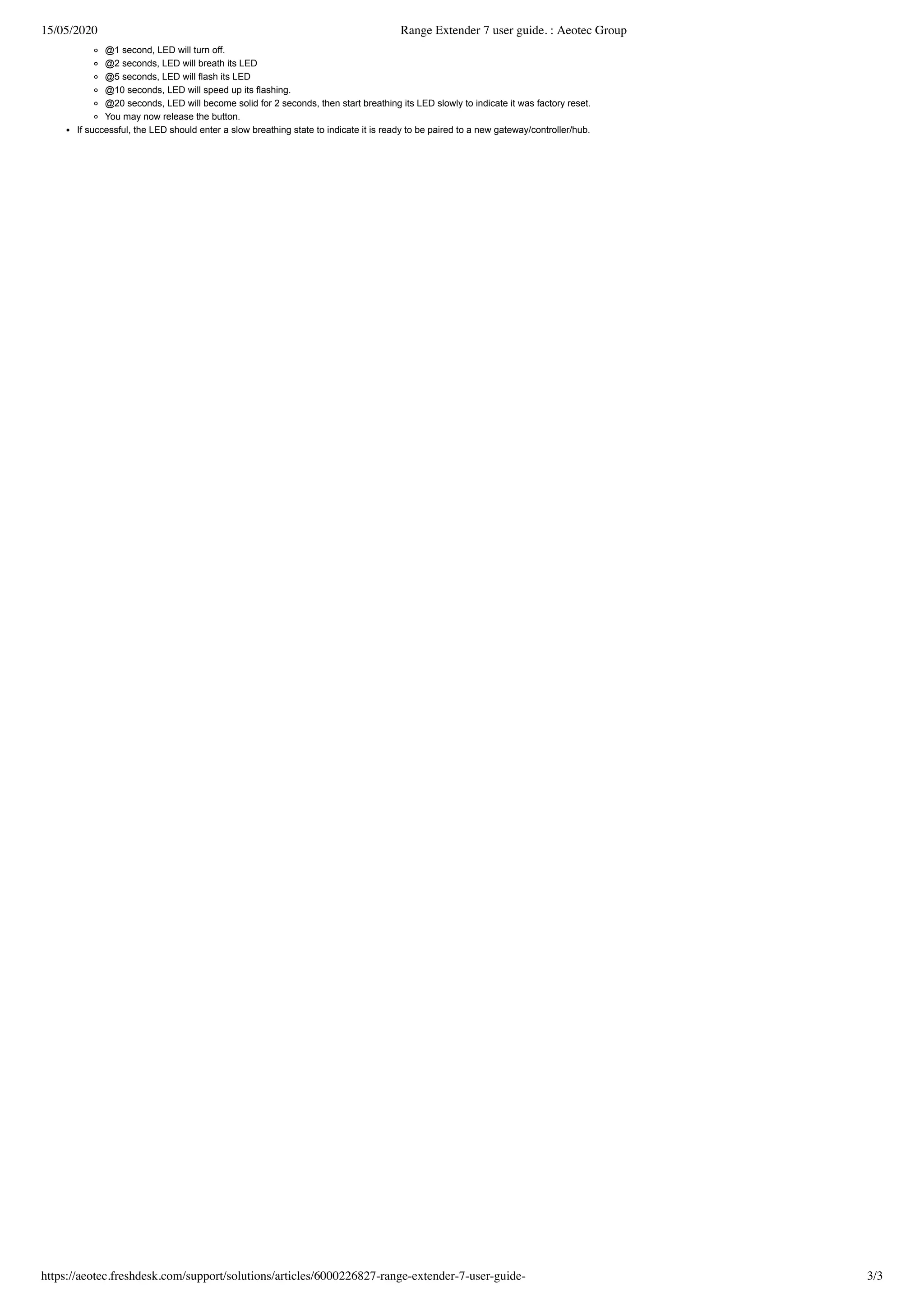 15/05/2020 Range Extender 7 user guide. : Aeotec Group
https://aeotec.freshdesk.com/support/solutions/articles/6000226827-range-extender-7-user-guide- 3/3
@1 second, LED will turn off.
@2 seconds, LED will breath its LED
@5 seconds, LED will flash its LED
@10 seconds, LED will speed up its flashing.
@20 seconds, LED will become solid for 2 seconds, then start breathing its LED slowly to indicate it was factory reset.
You may now release the button.
If successful, the LED should enter a slow breathing state to indicate it is ready to be paired to a new gateway/controller/hub.
 