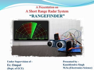 A Presentation on
A Short Range Radar System
“RANGEFINDER”
Under Supervision of -
Er. Ompal
(Dept. of ECE)
Presented by -
Kaushlendra Singh
M.Sc.(Electronics Science)
 