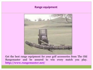 Range equipment
Get the best range equipment for your golf accessories from The Old
Rangemaster and be assured to win every match you play.
http://www.rangemaster.net/
 