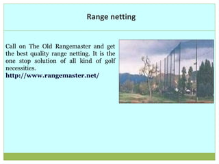 Range netting
Call on The Old Rangemaster and get
the best quality range netting. It is the
one stop solution of all kind of golf
necessities.
http://www.rangemaster.net/
 