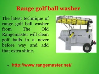 Range golf ball washer
The latest technique of
range golf ball washer
from The Old
Rangemaster will clean
golf balls in a never
before way and add
that extra shine.
 http://www.rangemaster.net/
 
