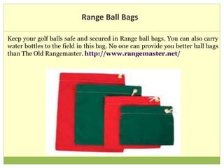 Range Ball Bags
Keep your golf balls safe and secured in Range ball bags. You can also carry
water bottles to the field in this bag. No one can provide you better ball bags
than The Old Rangemaster. http://www.rangemaster.net/
 