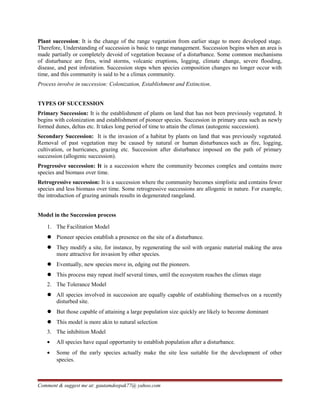 Plant succession: It is the change of the range vegetation from earlier stage to more developed stage.
Therefore, Understanding of succession is basic to range management. Succession begins when an area is
made partially or completely devoid of vegetation because of a disturbance. Some common mechanisms
of disturbance are fires, wind storms, volcanic eruptions, logging, climate change, severe flooding,
disease, and pest infestation. Succession stops when species composition changes no longer occur with
time, and this community is said to be a climax community.
Process involve in succession: Colonization, Establishment and Extinction.
TYPES OF SUCCESSION
Primary Succession: It is the establishment of plants on land that has not been previously vegetated. It
begins with colonization and establishment of pioneer species. Succession in primary area such as newly
formed dunes, deltas etc. It takes long period of time to attain the climax (autogenic succession).
Secondary Succession: It is the invasion of a habitat by plants on land that was previously vegetated.
Removal of past vegetation may be caused by natural or human disturbances such as fire, logging,
cultivation, or hurricanes, grazing etc. Succession after disturbance imposed on the path of primary
succession (allogenic succession).
Progressive succession: It is a succession where the community becomes complex and contains more
species and biomass over time.
Retrogressive succession: It is a succession where the community becomes simplistic and contains fewer
species and less biomass over time. Some retrogressive successions are allogenic in nature. For example,
the introduction of grazing animals results in degenerated rangeland.
Model in the Succession process
1. The Facilitation Model
 Pioneer species establish a presence on the site of a disturbance.
 They modify a site, for instance, by regenerating the soil with organic material making the area
more attractive for invasion by other species.
 Eventually, new species move in, edging out the pioneers.
 This process may repeat itself several times, until the ecosystem reaches the climax stage
2. The Tolerance Model
 All species involved in succession are equally capable of establishing themselves on a recently
disturbed site.
 But those capable of attaining a large population size quickly are likely to become dominant
 This model is more akin to natural selection
3. The inhibition Model
• All species have equal opportunity to establish population after a disturbance.
• Some of the early species actually make the site less suitable for the development of other
species.
Comment & suggest me at: gautamdeepak77@ yahoo.com
 