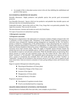 • An example of this is when plant secretes toxins in the soil, thus inhibiting the establishment and
growth of other species.
SUCCESSIONAL RESPONSE OF GRAZING
Desirable (Decreaser): Highly productive and palatable species that provide good environmental
protection.
Less Desirable (Increaser): Species which are less productive and palatable than desirable species and
which provides less environmental protection.
Undesirable (Invader): Species that yield very little, if any, forage that is not particularly palatable. They
impair the ecosystem. They can also be noxious.
The terms decreaser, increaser and invader are used in the United States.
Two types of succession are realized due to grazing:
1) Retrogressive succession
2) Progressive succession
Retrogression or degeneration is the replacement of a community of plants of higher ecological order with
a community of lower ecological order. Disturbance of the stabilized climax through overgrazing or
cultivation causes retrogression. Improper grazing management are responsible for this. Too intensive
grazing is marked by a disappearance of the preferred plants or those physiologically less resistant to
grazing. Vegetation deterioration is followed by soil degradation. The latter begins with loss of organic
matter and structure breakdown followed by erosion. If disturbance is compensated or eliminated in time,
succession moves back towards climax. When the supply of desirable species becomes limited, the
animals then turn to the next most palatable species, which are usually less productive and nourishing and
less desirable in respect to soil and water conservation. While the desirable species are decreasing, these
species increase to a point, but with continued overuse, they also weaken and die. These species are
termed "increasers" or "less desirable". Only unpalatable species and grazing evasive species can survive
such a system of overgrazing and eventually these will invade and they are termed "invaders" or
"undesirable". Invaders are less productive than increasers and are of very little value as regards soil and
water conservation. Some are excessive consumers of water, giving nothing in return, and livestock refuse
to graze.
Stages in vegetative Retrogression induced by grazing
 Physiological Disturbance of Climax plants
 Composition Changes of the Climax cover
 Invasion of New Species
 Disappearance of Climax plants
 Decreased Density of Invaders
Progressive succession:
 Development of vegetation towards climax
 If soil is not disturbed much by overgrazing
GRAZING BEHAVIOUR OF LIVESTOCK AND WILDLIFE
Grazing behavior of animals differ from each other, some examples are given below.
Comment & suggest me at: gautamdeepak77@ yahoo.com
 