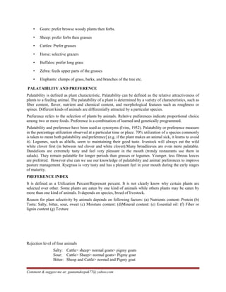 • Goats: prefer browse woody plants then forbs.
• Sheep: prefer forbs then grasses
• Cattles: Prefer grasses
• Horse: selective grazers
• Buffalos: prefer long grass
• Zebra: feeds upper parts of the grasses
• Elephants: clumps of grass, barks, and branches of the tree etc.
PALATABILITY AND PREFERENCE
Palatability is defined as plant characteristic. Palatability can be defined as the relative attractiveness of
plants to a feeding animal. The palatability of a plant is determined by a variety of characteristics, such as
fiber content, flavor, nutrient and chemical content, and morphological features such as roughness or
spines. Different kinds of animals are differentially attracted by a particular species.
Preference refers to the selection of plants by animals. Relative preferences indicate proportional choice
among two or more foods. Preference is a combination of learned and genetically programmed.
Palatability and preference have been used as synonyms (Ivins, 1952). Palatability or preference measure
in the percentage utilization observed at a particular time or place. 70% utilization of a species commonly
is taken to mean both palatability and preference] (e.g. if the plant makes an animal sick, it learns to avoid
it). Legumes, such as alfalfa, seem to maintaining their good taste. livestock will always eat the wild
white clover first (in between red clover and white clover).Many broadleaves are even more palatable.
Dandelions are extremely tasty and feel very pleasant in the mouth (trendy restaurants use them in
salads). They remain palatable for longer periods than grasses or legumes. Younger, less fibrous leaves
are preferred. However else can we use our knowledge of palatability and animal preferences to improve
pasture management. Ryegrass is very tasty and has a pleasant feel in your mouth during the early stages
of maturity.
PREFERENCE INDEX
It is defined as a Utilization Percent/Represent percent. It is not clearly know why certain plants are
selected over other. Some plants are eaten by one kind of animals while others plants may be eaten by
more than one kind of animals. It depends on species, breed of livestock.
Reason for plant selectivity by animals depends on following factors: (a) Nutrients content: Protein (b)
Taste: Salty, bitter, sour, sweet (c) Moisture content: (d)Mineral content: (e) Essential oil: (f) Fiber or
lignin content (g) Texture
Rejection level of four animals
Salty: Cattle> sheep> normal goats> pigmy goats
Sour: Cattle> Sheep> normal goats> Pigmy goat
Bitter: Sheep and Cattle> normal and Pigmy goat
Comment & suggest me at: gautamdeepak77@ yahoo.com
 