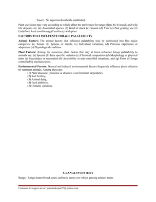 Sweet: No rejection thresholds established
Plant use factor may vary according to which affect the preference for range plants by livestock and wild
life depends on: (a) Associated species (b) Kind of stock (c) Season (d) Year (e) Past grazing use (f)
Undefined local condition (g) Familiarity with plant
FACTORS THAT INFLUENCE FORAGE PALATABILITY
Animal Factors: The animal factors that influence palatability may be partitioned into five major
categories: (a) Senses (b) Species or breeds, (c) Individual variations, (d) Previous experience or
adaptation (e) Physiological condition.
Plant Factors: Among the numerous plant factors that may at times influence forage palatability to
animals are: (a) Species (b) Intra specific variation (c) Chemical composition (d) Morphology or physical
traits (e) Succulence or maturation (f) Availability in non-controlled situations, and (g) Form of forage
controlled by mechanization.
Environmental Factors: Natural and induced environmental factors frequently influence plant selection
by ruminant animals. Among these are:
(1) Plant diseases: (presence or absence is environment dependent),
(2) Soil fertility,
(3) Animal dung,
(4) Feed additives,
(5) Climatic variation,
3. RANGE INVENTORY
Range: Range means broad, open, unfenced areas over which grazing animals roam.
Comment & suggest me at: gautamdeepak77@ yahoo.com
 