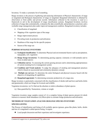 Inventory: To make a systematic list of something.
Range inventory is the process of gathering and analyzing information of Physical characteristic of range
or rangeland and Biological characteristic of range or rangeland. Rangeland information is obtained by
observation or from public and private records. Information collected in the inventory is used as a
framework to aid in the development of range classification systems. Rangeland Inventory involves
collection of range data systematically, evaluation the data scientifically and production a practical, and a
workable range management plan under improved management condition. Rangeland inventory includes:
• Classification of rangeland
• Mapping of the vegetation types of the range
• Range improvement process
• Prevailing trend, its production and utilization
• Readiness of the range for the specific purpose
• Season of the range use
PURPOSE OF RANGE INVENTORY
(a) Ecological classification: To determine Physical and environmental factors such as precipitation,
topography, soil, vegetation
(b) Range forage inventories: To determining grazing capacity ( domestic or wild animals) and to
focus on plant species
(c) Utilization survey: To assessing the current grazing pressure and to determining appropriateness
of current stocking level or management system
(d) Condition and Trend analysis: To judge the adequacy of stocking and management practices
which is based on successional and community dynamics concept.
(e) Multiple use surveys: To determine the entire biological and physical resource based with the
objective of integrating all capabilities.
(f) Rangeland appraisals: To determining economic productivity of a range area.
Range inventory is particularly concerned with the classification of shrubs (tall and low) and herbs (forbs
and graminoids), which are forage for livestock and wildlife.
Vegetation inventories: (a) To find out the absolute or relative abundance of plant species
(c) Data quantified by: Numeration, volume or weight
Vegetation inventory range samples consist of: (i) a complete listing of plant species present (ii) shrub
transects to measure shrub abundance (iii) Micro-plots to estimate forage production and utilization.
METHODS OF VEGETATION ANALYSIS OR RANGE SPECIES INVENTORY
SPECIES LISTING
The Process of identification and listing of all available species (grasses, grass-like plants, herbs, shrubs
and tree of a rangeland is called species listing. It require
 Local people discussion and their experience and investigator experience.
Comment & suggest me at: gautamdeepak77@ yahoo.com
 