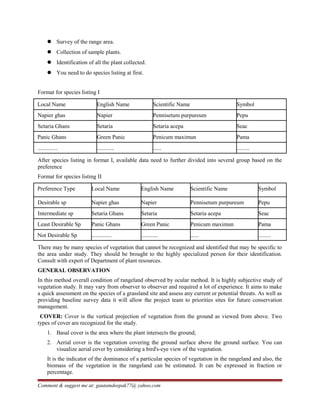  Survey of the range area.
 Collection of sample plants.
 Identification of all the plant collected.
 You need to do species listing at first.
Format for species listing I
Local Name English Name Scientific Name Symbol
Napier ghas Napier Pennisetum purpureum Pepu
Setaria Ghans Setaria Setaria acepa Seac
Panic Ghans Green Panic Penicum maximun Pama
.............. ............ ...... .........
After species listing in format I, available data need to further divided into several group based on the
preference
Format for species listing II
Preference Type Local Name English Name Scientific Name Symbol
Desirable sp Napier ghas Napier Pennisetum purpureum Pepu
Intermediate sp Setaria Ghans Setaria Setaria acepa Seac
Least Desirable Sp Panic Ghans Green Panic Penicum maximun Pama
Not Desirable Sp .............. ............ ...... .........
There may be many species of vegetation that cannot be recognized and identified that may be specific to
the area under study. They should be brought to the highly specialized person for their identification.
Consult with expert of Department of plant resources.
GENERAL OBSERVATION
In this method overall condition of rangeland observed by ocular method. It is highly subjective study of
vegetation study. It may vary from observer to observer and required a lot of experience. It aims to make
a quick assessment on the species of a grassland site and assess any current or potential threats. As well as
providing baseline survey data it will allow the project team to priorities sites for future conservation
management.
COVER: Cover is the vertical projection of vegetation from the ground as viewed from above. Two
types of cover are recognized for the study.
1. Basal cover is the area where the plant intersects the ground;
2. Aerial cover is the vegetation covering the ground surface above the ground surface. You can
visualize aerial cover by considering a bird's-eye view of the vegetation.
It is the indicator of the dominance of a particular species of vegetation in the rangeland and also, the
biomass of the vegetation in the rangeland can be estimated. It can be expressed in fraction or
percentage.
Comment & suggest me at: gautamdeepak77@ yahoo.com
 