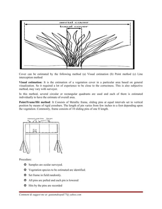 Cover can be estimated by the following method (a) Visual estimation (b) Point method (c) Line
interception method
Visual estimation: It is the estimation of a vegetation cover in a particular area based on general
visualization. So it required a lot of experience to be close to the correctness. This is also subjective
method, may vary with surveyor.
In this method, several circular or rectangular quadrants are used and each of them is estimated
individually to have the estimate of overall area.
Point/Frame/Hit method: It Consists of Metallic frame, sliding pins at equal intervals set in vertical
position by means of rigid crossbars. The length of pin varies from few inches to a foot depending upon
the vegetation. Commonly, frame consists of 10 sliding pins of one ft length.
Procedure:
 Samples are ocular surveyed.
 Vegetation species to be estimated are identified.
 Set frame in field randomly.
 All pins are pulled and each pin is lowered
 Hits by the pins are recorded
Comment & suggest me at: gautamdeepak77@ yahoo.com
 