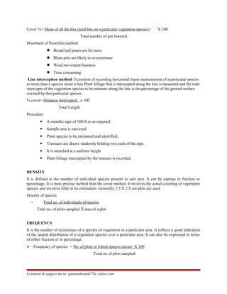 Cover %= Mean of all the hits (total hits on a particular vegetation species) X 100
Total number of pin lowered
Drawback of Point/hits method
 Broad leaf plants are hit more
 Blunt pins are likely to overestimate
 Wind movement biasness
 Time consuming
Line interception method: It consists of recording horizontal linear measurement of a particular species
or more than a species alone a line.Plant foliage that is intercepted along the line is measured and the total
intercepts of the vegetation species to be estimate along the line is the percentage of the ground surface
covered by that particular species.
% cover= Distance Intercepted x 100
Total Length
Procedure
 A metallic tape of 100 ft or as required
 Sample area is surveyed.
 Plant species to be estimated and identified.
 Transacts are drawn randomly holding two ends of the tape
 It is stretched at a uniform height
 Plant foliage intercepted by the transact is recorded.
DENSITY
It is defined as the number of individual species present in unit area. It can be express in fraction or
percentage. It is more precise method than the cover method. It involves the actual counting of vegetation
species and involves little or no estimation. Generally 2.5 X 2.5 cm plots are used
Density of species
= Total no. of individuals of species
Total no. of plots sampled X area of a plot
FREQUENCY
It is the number of occurrence of a species of vegetation in a particular area. It reflects a good indication
of the spatial distribution of a vegetation species over a particular area. It can also be expressed in terms
of either fraction or in percentage.
 Frequency of species = No. of plots in which species occurs X 100
Total no of plots sampled
Comment & suggest me at: gautamdeepak77@ yahoo.com
 