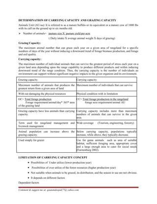 DETERMINATION OF CARRYING CAPACITY AND GRAZING CAPACITY
Animals Unit (AU/au): It is referred to as a mature buffalo or its equivalent or a mature cow of 1000 Ibs
with its calf on the ground up to six months old.
 Number of animals= pasture size X pasture yield per acre
( Daily intake X average animal weight X days of grazing)
Grazing Capacity:
The maximum animal number that can graze each year on a given area of rangeland for a specific
numbers of days of the year without inducing a downward trend of forage biomass production, and forage
and soil quality.
Carrying capacity:
The maximum number of individual animals that can survive the greatest period of stress each year on a
given land area depending upon the range capability to produce different products and within inducing
downward trend of the range condition. Thus, the carrying capacity is the number of individuals an
environment can support without significant negative impacts to the given organism and its environment.
Grazing capacity Carrying capacity
Maximum number of animals that produces the
greatest return from a given area of land
Maximum number of individuals that can survive
With out damaging the physical resources Physical condition with in limitation
GC= Total forage production
Forage requirement/animal/day* 365* area
of the grazing land
CC= Total forage production in the rangeland
forage acre requirement/animal AU
Grazing capacity have less animals than carrying
capacity.
Carrying capacity includes more than maximum
numbers of animals that can survive in the given
area.
Term used for rangeland management and
livestock management
Wide coverage (Tourism, engineering, forestry)
Animal population can increase above the
grazing capacity.
Below carrying capacity, populations typically
increase, while above, they typically decrease.
Used simply for grazer Use for game animals such as area of suitable
habitat, sufficient foraging area, appropriate cover
and a large enough area to cater for social needs
(Furstenburg 2002).
LIMITATION OF CARRYING CAPACITY CONCEPT
 Possibilities of Under utilize (lower production year)
 Possibilities of over utilize of the forest resources (higher production year)
 Not suitable when animals to be grazed, its distribution, and the season to use are not obvious.
 It depends on different factors
Dependent factors
Comment & suggest me at: gautamdeepak77@ yahoo.com
 