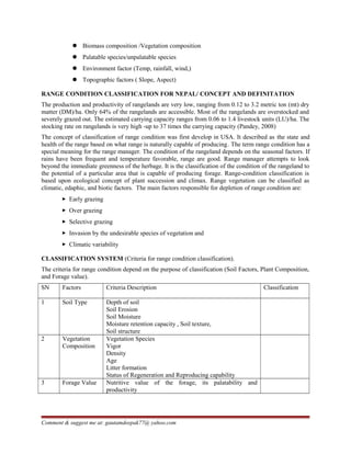  Biomass composition /Vegetation composition
 Palatable species/unpalatable species
 Environment factor (Temp, rainfall, wind,)
 Topographic factors ( Slope, Aspect)
RANGE CONDITION CLASSIFICATION FOR NEPAL/ CONCEPT AND DEFINITATION
The production and productivity of rangelands are very low, ranging from 0.12 to 3.2 metric ton (mt) dry
matter (DM)/ha. Only 64% of the rangelands are accessible. Most of the rangelands are overstocked and
severely grazed out. The estimated carrying capacity ranges from 0.06 to 1.4 livestock units (LU)/ha. The
stocking rate on rangelands is very high -up to 37 times the carrying capacity (Pandey, 2008)
The concept of classification of range condition was first develop in USA. It described as the state and
health of the range based on what range is naturally capable of producing. The term range condition has a
special meaning for the range manager. The condition of the rangeland depends on the seasonal factors. If
rains have been frequent and temperature favorable, range are good. Range manager attempts to look
beyond the immediate greenness of the herbage. It is the classification of the condition of the rangeland to
the potential of a particular area that is capable of producing forage. Range-condition classification is
based upon ecological concept of plant succession and climax. Range vegetation can be classified as
climatic, edaphic, and biotic factors. The main factors responsible for depletion of range condition are:
 Early grazing
 Over grazing
 Selective grazing
 Invasion by the undesirable species of vegetation and
 Climatic variability
CLASSIFICATION SYSTEM (Criteria for range condition classification).
The criteria for range condition depend on the purpose of classification (Soil Factors, Plant Composition,
and Forage value).
SN Factors Criteria Description Classification
1 Soil Type Depth of soil
Soil Erosion
Soil Moisture
Moisture retention capacity , Soil texture,
Soil structure
2 Vegetation
Composition
Vegetation Species
Vigor
Density
Age
Litter formation
Status of Regeneration and Reproducing capability
3 Forage Value Nutritive value of the forage, its palatability and
productivity
Comment & suggest me at: gautamdeepak77@ yahoo.com
 