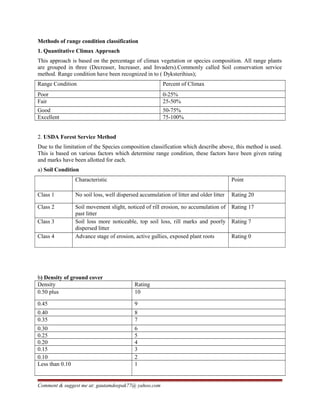 Methods of range condition classification
1. Quantitative Climax Approach
This approach is based on the percentage of climax vegetation or species composition. All range plants
are grouped in three (Decreaser, Increaser, and Invaders).Commonly called Soil conservation service
method. Range condition have been recognized in to ( Dyksterihius);
Range Condition Percent of Climax
Poor 0-25%
Fair 25-50%
Good 50-75%
Excellent 75-100%
2. USDA Forest Service Method
Due to the limitation of the Species composition classification which describe above, this method is used.
This is based on various factors which determine range condition, these factors have been given rating
and marks have been allotted for each.
a) Soil Condition
Characteristic Point
Class 1 No soil loss, well dispersed accumulation of litter and older litter Rating 20
Class 2 Soil movement slight, noticed of rill erosion, no accumulation of
past litter
Rating 17
Class 3 Soil loss more noticeable, top soil loss, rill marks and poorly
dispersed litter
Rating 7
Class 4 Advance stage of erosion, active gullies, exposed plant roots Rating 0
b) Density of ground cover
Density Rating
0.50 plus 10
0.45 9
0.40 8
0.35 7
0.30 6
0.25 5
0.20 4
0.15 3
0.10 2
Less than 0.10 1
Comment & suggest me at: gautamdeepak77@ yahoo.com
 