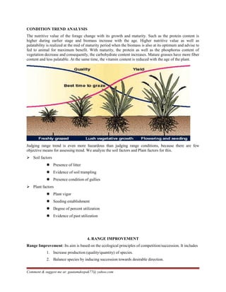 CONDITION TREND ANALYSIS
The nutritive value of the forage change with its growth and maturity. Such as the protein content is
higher during earlier stage and biomass increase with the age. Higher nutritive value as well as
palatability is realized at the mid of maturity period when the biomass is also at its optimum and advise to
fed to animal for maximum benefit. With maturity, the protein as well as the phosphorus content of
vegetation decrease and consequently, the carbohydrate content increases. Mature grasses have more fiber
content and less palatable. At the same time, the vitamin content is reduced with the age of the plant.
Judging range trend is even more hazardous than judging range conditions, because there are few
objective means for assessing trend. We analyze the soil factors and Plant factors for this.
 Soil factors
 Presence of litter
 Evidence of soil trampling
 Presence condition of gullies
 Plant factors
 Plant vigor
 Seeding establishment
 Degree of percent utilization
 Evidence of past utilization
4. RANGE IMPROVEMENT
Range Improvement: Its aim is based on the ecological principles of competition/succession. It includes
1. Increase production (quality/quantity) of species.
2. Balance species by inducing succession towards desirable direction.
Comment & suggest me at: gautamdeepak77@ yahoo.com
 