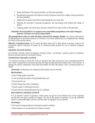 3. Proper distribution of the grazing animals over the entire grassland.
4. Reseeding the grassland with improved variety of grasses which have a higher yield, and nutritive
and more palatable.
5. Application of manure and fertilizer and keeping the area weed- free.
6. Adopting the principles of grazing management and encouraging stall feeding and storage of
grasses.
7. Adopting proper soil conservation measures needed for the improvement of the grassland.
GRAZING MANAGEMENT: It consists of wise and skillful manipulation of two basic biological
elements: (i) Pasture area (ii) Grazing animals
The principal factors that are under the direct control of the manager includes: (a) Choice of the species
(b) Manipulation of agronomic practices (c) Selection of livestock feeding (d) Use of supplementary feeding
(e) Choice of the grazing system.
Objective of grazing system: (a) To restore the plant vigour (b) To allow plants to produce seeds (c) To
accomplish uniform utilization of forage (d) To maintain animal productivity (e) To maintain ecological
stability
GRAZING SYSTEM (TYPES)
(a) Continues Grazing system (b) Rotation Grazing system (c) Deferred grazing system (d) Deferred-
Rotation grazing system (e) Controlled Grazing
CONTINUOUS GRAZING SYSTEM
It is extensive grazing in which the stocks are grazed in the same grazing area over a prolonged period of
time. After a long period of continuous grazing with high stocking rate pasture deteriorates is the common. It
changes the species composition /succession (favourable for thorn like plants). This is common practice in
Nepal.
Advantages: (a) Requires less management (b) Capital costs are minimal
Disadvantages:
• Lower forage quality and yields
• Lower stocking rate and less forage produced per acre
• Uneven pasture use
• Greater forage losses due to trampling
• Animal manure is distributed unevenly
• Weeds and other undesirable plants may be a problem
ROTATIONAL GRAZING SYSTEM
It is an intensive system of grazing in which stocks are grazed in the different area of the rangeland
moving from one part to another in rotation. The aim of this system of grazing is to use the grassland
when it is young and highly nutritious and then allow an adequate recovery period.
Advantages:
• Can increase forage production and improve pasture condition.
• Allows pastures to rest and allows for forage re growth
Comment & suggest me at: gautamdeepak77@ yahoo.com
 