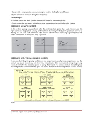 • Can provide a longer grazing season, reducing the need for feeding harvested forages
• Better distribution of manure throughout the pasture
Disadvantages:
• Costs for fencing and water systems can be higher than with continuous grazing
• Forage production and pasture utilization is not as high as intensive rotational grazing systems
DEFERRED GRAZING SYSTEM
In this system, grazing is delayed until after the most important species have seed, rhizomes, etc for
reproduction and propagation. Grazing land vegetation allows to grow fully, root systems are allowed to
develop and self sown seeds established. This practice is beneficial for improving degraded pasture and
for the conservation of endangered range vegetation.
DEFERRED ROTATIONAL GRAZING SYSTEM:
It consists of dividing the grazing land into several compartments, usually three compartments, and the
animals are grazed alternatively into two while protecting the third compartment during the growing
season. It will allow the palatable species to recoup their vigour. The animals are then allowed to graze
the third protected compartment after grass has seeded. Protection of one compartment for once in three
years.
Comment & suggest me at: gautamdeepak77@ yahoo.com
 