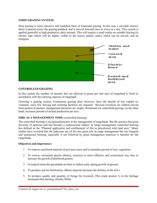 STRIP GRAZING SYSTEM:
Strip grazing is more intensive and modified form of rotational grazing. In this case a movable electric
fence is placed across the grazing paddock and is moved forward once or twice in a day. This system is
applied generally to high productive dairy animals. This will require a small outlay on suitable fencing (ie
electric tape which will be highly visible to the horse), plastic stakes which can be moved, and an
energiser.
CONTROLLED GRAZING
In this system the number of animals that are allowed to graze per unit area of rangeland is fixed in
accordance with the carrying capacity of rangeland.
Choosing a grazing system: Continuous grazing does, however, have the benefit of low capital in-
vestment, since few fencing and watering facilities are required. Because livestock are seldom moved
from pasture to pasture, management decisions are simple. Rotational (or controlled) grazing, on the other
hand, increases pounds of animal production per acre.
FIRE AS A MANAGEMENT TOOL (controlled burning):
The controlled burning is recognized practice in the management of rangelands. But the practice has great
diversity of opinions and has become a controversial subject. In range management controlled burning
has defined as the “Planned application and confinement of fire to preselected wild land area.” Many
studies have revealed that the judicious use of fire has great role in range management but too frequent
and unseasonal burning, especially if not followed by good management practices is harmful for the
rangelands.
Objectives and importance:
1. To remove unutilized material of previous years and to stimulate growth of new vegetation.
2. To remove unwanted species (thorny, noxious) in more effective and economical way thus to
increase the growth of preferred grasses.
3. In tropical areas the grasslands are bunt to induce early spring growth of grasses.
4. To produce ash for fertilization. (Burnt material increases the fertility of the soil.)
5. To produce quality and quantity of forage for livestock (The crude protein % in the herbage
increased after burning. (Smith,1960))
Comment & suggest me at: gautamdeepak77@ yahoo.com
 