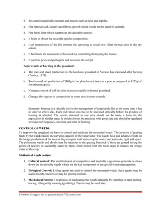 6. To control undesirable animals and insects such as ticks and reptiles.
a. Fire removes old, steamy and fibrous growth which would not be eaten by animals.
b. Fire burns litter which suppresses the desirable species.
c. It helps to obtain the desirable species composition.
d. High temperature of the fire imitates the sprouting as result new tillers formed even in the dry
season.
e. It facilitates the movement of livestock by controlling/destroying the bushes.
f. It controls pests and pathogens and increases the soil ph.
Some results of burning in the grassland:
a. The root and shoot production in Dichanthium grassland of Varansi has increased after burning
(Pandey, 1971).
b. Total annual net production of 2480g/m2
on plots burned twice in a year as compared to 1325g/m2
for unburned plots
c. Nitrogen content of soil has also increased rapidly in burned grassland.
d. Changes the vegetative composition in some area in some extends.
Summery, burning is a valuable tool in the management of rangelands. But at the same time it has
an adverse effect also. Each individual area has to be analyzed critically before the practice of
burning is adopted. The results obtained in one area should not be made a basis for the
application in similar areas. It should always be practiced with great care and should be regulated
in respect of frequency, intensity and time of burning.
CONTROL OF WEEDS
To improve the rangeland we have to control and eradicate the unwanted weeds. The invasion of grazing
lands by the weed reduces the carrying capacity of the range land. The weeds have and adverse effects on
the forage production of the area as they compete with main crop for water, soil nutrients, light and space.
The poisonous weeds and shrubs may be injurious to the grazing livestock if these are grazed during the
period of scarcity or accidently eaten by them, when mixed with the main crops it reduces the forage
value of the crop.
Methods of weeds control:
1. Cultural control: The establishment of competitive and desirable vegetations prevents or slows
down the invasion by weeds which are the key component of successful weeds management.
2. Biological Control: Living agents are used to control the unwanted weeds. Such agents may be
useful insects, bacteria or may be grazing animals.
3. Mechanical control: The process of eradicating the weeds manually by restoring to hand pulling,
hoeing, tilling or by mowing (grubbing). Tractor may be used also.
Comment & suggest me at: gautamdeepak77@ yahoo.com
 