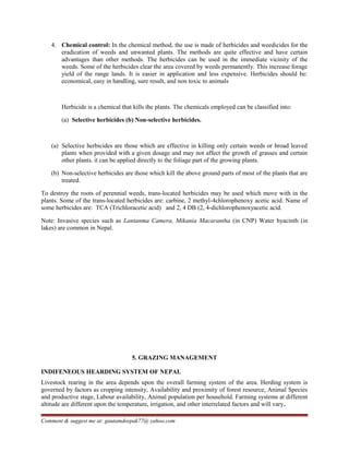 4. Chemical control: In the chemical method, the use is made of herbicides and weedicides for the
eradication of weeds and unwanted plants. The methods are quite effective and have certain
advantages than other methods. The herbicides can be used in the immediate vicinity of the
weeds. Some of the herbicides clear the area covered by weeds permanently. This increase forage
yield of the range lands. It is easier in application and less expensive. Herbicides should be:
economical, easy in handling, sure result, and non toxic to animals
Herbicide is a chemical that kills the plants. The chemicals employed can be classified into:
(a) Selective herbicides (b) Non-selective herbicides.
(a) Selective herbicides are those which are effective in killing only certain weeds or broad leaved
plants when provided with a given dosage and may not affect the growth of grasses and certain
other plants. it can be applied directly to the foliage part of the growing plants.
(b) Non-selective herbicides are those which kill the above ground parts of most of the plants that are
treated.
To destroy the roots of perennial weeds, trans-located herbicides may be used which move with in the
plants. Some of the trans-located herbicides are: carbine, 2 methyl-4chlorophenoxy acetic acid. Name of
some herbicides are: TCA (Trichloracetic acid) and 2, 4 DB (2, 4-dichlorophenoxyacetic acid.
Note: Invasive species such as Lantanma Camera, Mikania Macarantha (in CNP) Water hyacinth (in
lakes) are common in Nepal.
5. GRAZING MANAGEMENT
INDIFENEOUS HEARDING SYSTEM OF NEPAL
Livestock rearing in the area depends upon the overall farming system of the area. Herding system is
governed by factors as cropping intensity, Availability and proximity of forest resource, Animal Species
and productive stage, Labour availability, Animal population per household. Farming systems at different
altitude are different upon the temperature, irrigation, and other interrelated factors and will vary.
Comment & suggest me at: gautamdeepak77@ yahoo.com
 