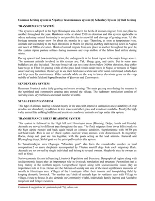 Common herding system in Nepal (a) Transhumance system (b) Sedentary System (c) Stall Feeding
TRANSHUMANCE SYSTEM
This system is adopted in the high Himalayan area where the herds of animals migrate from one place to
another throughout the year. Herdsmen settle at about 2500 m elevation and this system applicable in
where sedentary animal husbandry is not possible due to snowfall and shortage of grazing areas. All the
herbage remains under snow for about six months in a year. Therefore, as soon as temperature rises,
animals start ascending to the high elevations in March for grazing and they start moving down in August
and reach at 2000m elevation. Herds of animal migrate from one place to another throughout the year. In
this system alpine pasture utilizes during monsoon and crop stubble of the fallow land utilize during
winter.
During upward and downward migration, the undergrowth in the forest region is the major forage source.
The ruminant animals involved in this system are; Yak, Sheep, goat, and cattle. But in some area
buffaloes are also included. The pure breed yak can not come down below 3000m elevation, they either
have to go to Tibet for grazing while all the grass land remain under snow in Nepal, or remains in Nepal
under starving condition. Owners go to see their herd once a while and offer some corn bread, which does
not help even for maintenance. Other animals while on the way to lower elevations graze on the crop
stubble of arable field and lopped branches of Quercus and Castonopsis.
SENDENTARY SYSTEM
Ruminant livestock make daily grazing and return evening. The main grazing area during the summer is
the scrubland and community grazing area around the village. The sedentary population consists of
working oxen, dry buffaloes and small number of cattle.
STALL FEEDING SYSTEM
This type of animals rearing is found mostly in the area with intensive cultivation and availability of crop
residues are abundantly in addition to tree leaves and other grass and weeds are available. Mostly the high
value animal like milking buffalos and exotic or crossbreed animals are kept under this system.
TRANSHUMANCE SHEEP HEARDING SYSTEM
This system is followed in the High hill and Himalayan areas (Mustang, Dolpa, Jumla and Humla).
Animals are moved to different area throughout the year. The flock migrates from lower hills (south) to
the high alpine pasture and back again based on climatic condition. Supplemented with 40-50 gm
salt/head/week .This is one of oldest system evolved when animals were domesticated. In migratory
flocks, sheep and goat are run together, with the goats acting as the lead animals. Baruwal and
Bhyanglung sheep, Sinhal goat are the principal breeds in this system.
In Transhimalayan area Chyangra “Mountain goat” also form the considerable number in herd
composition.2 or more shepherds accompanied by Tibetan mastiff dogs look each migratory flock.
Animals are not owned by single individual and belong to several owners. Shepherds may be owners as
well as hired.
Socio-economic factors influencing Livestock Population and Structure: Geographical region along with
socioeconomic issues play an importance role in livestock population and structure. Pastoralism has a
long history in the northern region. Geographical region along with socioeconomic issues play an
importance role in lives. Horses are the fulcrum of society and one of the most significance measures of
wealth in Himalayan area. Villager of the Himalayan offset their income and low-yielding field by
keeping domestic livestock. The number and kinds of animals kept by residents vary with Village to
village, House to house. It also depends on Community wealth, Individuals family income and Available
rangeland and forage resources.
Comment & suggest me at: gautamdeepak77@ yahoo.com
 