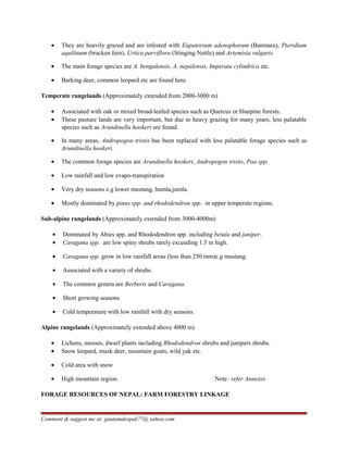 • They are heavily grazed and are infested with Eupatorium adenophorum (Banmara), Pteridium
aquilinum (bracken fern), Urtica parviflora (Stinging Nettle) and Artemisia vulgaris.
• The main forage species are A. bengalensis, A. nepalensis, Imperata cylindrica etc.
• Barking deer, common leopard etc are found here.
Temperate rangelands (Approximately extended from 2000-3000 m)
• Associated with oak or mixed broad-leafed species such as Quercus or bluepine forests.
• These pasture lands are very important, but due to heavy grazing for many years, less palatable
species such as Arundinella hookeri are found.
• In many areas, Andropogon tristis has been replaced with less palatable forage species such as
Arundinella hookeri.
• The common forage species are Arundinella hookeri, Andropogon tristis, Poa spp.
• Low rainfall and low evapo-transpiration
• Very dry seasons e.g lower mustang, humla,jumla.
• Mostly dominated by pinus spp. and rhododendron spp. in upper temperate regions.
Sub-alpine rangelands (Approximately extended from 3000-4000m)
• Dominated by Abies spp. and Rhododendron spp. including betula and juniper.
• Caragana spp. are low spiny shrubs rarely exceeding 1.5 m high.
• Caragana spp. grow in low rainfall areas (less than 250 mm)e.g mustang.
• Associated with a variety of shrubs.
• The common genera are Berberis and Caragana.
• Short growing seasons
• Cold temperature with low rainfall with dry seasons.
Alpine rangelands (Approximately extended above 4000 m)
• Lichens, mosses, dwarf plants including Rhododendron shrubs and junipers shrubs.
• Snow leopard, musk deer, mountain goats, wild yak etc.
• Cold area with snow
• High mountain region. Note: refer Annexes
FORAGE RESOURCES OF NEPAL: FARM FORESTRY LINKAGE
Comment & suggest me at: gautamdeepak77@ yahoo.com
 