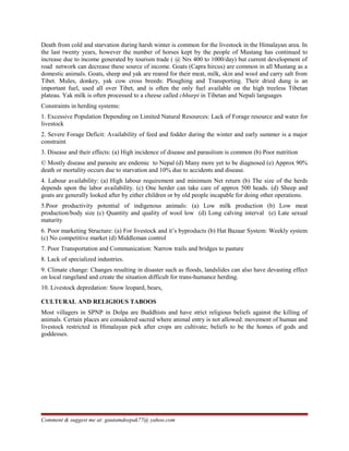 Death from cold and starvation during harsh winter is common for the livestock in the Himalayan area. In
the last twenty years, however the number of horses kept by the people of Mustang has continued to
increase due to income generated by tourism trade ( @ Nrs 400 to 1000/day) but current development of
road network can decrease these source of income. Goats (Capra hircus) are common in all Mustang as a
domestic animals. Goats, sheep and yak are reared for their meat, milk, skin and wool and carry salt from
Tibet. Mules, donkey, yak cow cross breeds: Ploughing and Transporting. Their dried dung is an
important fuel, used all over Tibet, and is often the only fuel available on the high treeless Tibetan
plateau. Yak milk is often processed to a cheese called chhurpi in Tibetan and Nepali languages
Constraints in herding systems:
1. Excessive Population Depending on Limited Natural Resources: Lack of Forage resource and water for
livestock
2. Severe Forage Deficit: Availability of feed and fodder during the winter and early summer is a major
constraint
3. Disease and their effects: (a) High incidence of disease and parasitism is common (b) Poor nutrition
© Mostly disease and parasite are endemic to Nepal (d) Many more yet to be diagnosed (e) Approx 90%
death or mortality occurs due to starvation and 10% due to accidents and disease.
4. Labour availability: (a) High labour requirement and minimum Net return (b) The size of the herds
depends upon the labor availability. (c) One herder can take care of approx 500 heads. (d) Sheep and
goats are generally looked after by either children or by old people incapable for doing other operations.
5.Poor productivity potential of indigenous animals: (a) Low milk production (b) Low meat
production/body size (c) Quantity and quality of wool low (d) Long calving interval (e) Late sexual
maturity
6. Poor marketing Structure: (a) For livestock and it’s byproducts (b) Hat Bazaar System: Weekly system
(c) No competitive market (d) Middleman control
7. Poor Transportation and Communication: Narrow trails and bridges to pasture
8. Lack of specialized industries.
9. Climate change: Changes resulting in disaster such as floods, landslides can also have devasting effect
on local rangeland and create the situation difficult for trans-humance herding.
10. Livestock depredation: Snow leopard, bears,
CULTURAL AND RELIGIOUS TABOOS
Most villagers in SPNP in Dolpa are Buddhists and have strict religious beliefs against the killing of
animals. Certain places are considered sacred where animal entry is not allowed: movement of human and
livestock restricted in Himalayan pick after crops are cultivate; beliefs to be the homes of gods and
goddesses.
Comment & suggest me at: gautamdeepak77@ yahoo.com
 