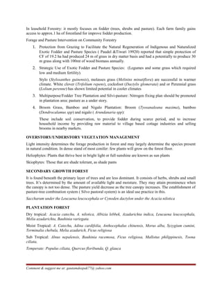 In leasehold Forestry: it mostly focuses on fodder (trees, shrubs and pasture). Each farm family gains
access to approx.1 ha of forestland for improve fodder production.
Forage and Pasture Intervention on Community Forestry
1. Protection from Grazing to Facilitate the Natural Regeneration of Indigenous and Naturalized
Exotic Fodder and Pasture Species ( Paudel &Tiwari 19920) reported that simple protection of
CF of 19.2 ha had produced 24 m of grass in dry matter basis and had a potentially to produce 30
m grass along with 100mt of wood biomass annually.
2. Strategic Use of Exotic Fodder and Pasture Species: (Legumes and some grass which required
low and medium fertility).
Stylo (Stylosanthes guinensis), molasses grass (Melinins minutiflora) are successful in warmer
climate. White clover (Trifolium repens), cocksfoot (Dactylis glomerata) and or Perennial grass
(Lolium perenne) has shown limited potential in cooler climates
3. Multipurpose/Fodder Tree Plantation and Silvi-pasture: Nitrogen fixing plan should be promoted
in plantation area: pasture as a under story.
4. Broom Grass, Bamboo and Nigalo Plantation: Broom (Tyosanaleana maxima), bamboo
(Dendrocalamus spp) and nigalo ( Arundanaria spp):
These include soil conservation, to provide fodder during scarce period, and to increase
household income by providing raw material to village based cottage industries and selling
brooms in nearby markets.
OVERSTORY/UNDERSTORY VEGETATION MANAGEMENT
Light intensity determines the forage production in forest and may largely determine the species present
in natural condition. In dense stand of most conifer: few plants will grow on the forest floor.
Heliophytes: Plants that thrive best in bright light or full sunshine are known as sun plants
Skiophytes: Those that are shade tolerant, as shade pants
SECONDARY GROWTH FOREST
It is found beneath the primary layer of trees and are less dominant. It consists of herbs, shrubs and small
trees. It’s determined by the amount of available light and moisture. They may attain prominence when
the canopy is not too dense. The pasture yield decrease as the tree canopy increases. The establishment of
pasture-tree combination system ( Silvo pastoral system) is an ideal use practice in this.
Saccharum under the Leucaena leucocephala or Cynoden dactylon under the Acacia nilotica
PLANTATION FOREST
Dry tropical: Acacia catechu, A. nilotica, Albizia lebbek, Azadarichta indica, Leucaena leucocephala,
Melia azadarichta, Bauhinia variegata.
Moist Tropical: A. Catechu, Adina cardifolia, Anthocephalus chinensis, Morus alba, Syzygium cumini,
Terminalia chebula, Melia azadarich, Ficus religiosa
Sub Tropical: Alnus nepalensis, Bauhinia racemosa, Ficus religiosa, Mallotus philippinesis, Toona
ciliata,
Temperate: Populus ciliata, Quercus floribunda, Q. glauca
Comment & suggest me at: gautamdeepak77@ yahoo.com
 