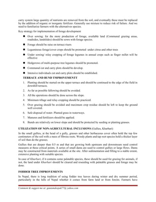 carry system large quantity of nutrients are removed from the soil, and eventually these must be replaced
by the addition of organic or inorganic fertilizer. Generally use mixture to reduce risk of failure. And we
need to familiarize farmers with the alternatives species.
Key strategy for implementation of forage development
 Over sowing: for the more production of forage, available land (Communal grazing areas,
roadsides, landslides) should be sown with forage species.
 Forage should be raise on terrace risers
 Leguminous forage/cover crops should be promoted under citrus and other trees
 Under sowing/ relay cropping of forage legumes in annual crops such as finger millet will be
effective
 Hedgerows of multi-purpose tree legumes should be promoted.
 Communal cut and carry plots should be develop.
 Intensive individuals cut and carry plots should be established.
TERRACE AND BUND TMPROVEMENTT
1. Planting should be started on the upper terrace and should be continued to the edge of the field in
downhill terraces.
2. As far as possible fallowing should be avoided.
3. All the operations should be done across the slope.
4. Minimum tillage and relay cropping should be practiced.
5. Over grazing should be avoided and maximum crop residue should be left to keep the ground
well covered.
6. Safe disposal of water. Planted grass in waterways.
7. Manures and fertilizers should be applied.
8. Bunds are relatively on lower slope and should be protected by seeding or planting grasses.
UTILIZATION OF NON-AGRICULTURAL INCLUSIONS (Gullies, Kharbari)
In the small gullies, at the head of a gully, grasses and other herbaceous cover often hold the top few
centimeters of the soil with a mass of fibrous roots. Woody plants and tap root species hold a thicker layer
of soil than do the grasses.
Gullies that are deeper than 0.5 m and that are growing both upstream and downstream need control
measures at these critical points. A series of small dams are used to control gullies or large flows. Dams
may be constructed from materials available at the site. After sedimentation and filling to a stable extent,
extensive planting with suitable species.
In case of Kharbari, if it contains some palatable species, these should be used for grazing for animals, if
not, the land under Kharbari should be cleared and reseeding with palatable grasses and forage may be
done.
FODDER TREE IMPROVEMENTS
In Nepal, there is long tradition of using fodder tree leaves during winter and dry summer period,
particularly in the hills of Nepal whether it comes from farm land or from forests. Farmers have
Comment & suggest me at: gautamdeepak77@ yahoo.com
 