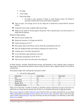  Pit silage
 Tower silage
 Plastic bag silage
▪ Pit silage is more common in Nepal, in small farming system. Pit should be
narrower in bottom than in the top for better compaction.
 Types of grass: Any forage can be use for silage but it should have around 60-65% moisture
content.
 Forage like maize, bajra, sorghum makes good silage.
 Silage can be made by mixing legume and grasses. But in general grass can easily preserve as
silage than the legumes.
Method of silage making
 Harvest crop at suitable time
 Reduce the moisture % of forage into 60-65%
 Chop it into pieces of 2-2.5’’
 Place plastic sheet at the bottom of pit to check the contamination with soil.
 Place the chopped forages and continue compaction for removal of air
 Continue up to 1 foot above ground level
 Cover with plastic again and plaster with mud.
 Temperature ensiled place will be 30-38 0c
 Take care not to allow airs and water in the silage pit.
In North America, Australia, North-Western Europe, and frequently in New Zealand, silage is placed in
large heaps on the ground and rolled by tractor to push out the air, then wrapped in plastic covers held by
recycled tires.
Good quality silage: Soft, smelling like curd, green or dark
 Lab test for silage quality
Characters Good silage Bad silage
PH 4.1 5.4
Lactic acid 8.5 1
Acetic acid 2.5 3
Butyric Acid 0 3.5
Ammonium nitrate 1.9 4
Silage can be feed after 3 months of ensiling. It should be started to feed from one part of pit and cover
after every use. Some time the animals may not like it so it should be fed slowly to adopt the animals.
Hay is grass, legumes or other herbaceous plants that have been cut, dried, and stored for use as animal
fodder, particularly for grazing livestock such as cattle, horses, goats, and sheep. Hay is also fed to pets
such as rabbits and guinea pigs. Pigs may be fed hay, but they do not digest it as efficiently as more fully
herbivorous animals.
Comment & suggest me at: gautamdeepak77@ yahoo.com
 