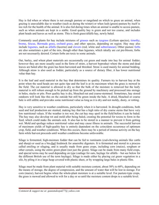 Hay is fed when or where there is not enough pasture or rangeland on which to graze an animal, when
grazing is unavailable due to weather (such as during the winter) or when lush (green) pasture by itself is
too rich for the health of the animal. It is also fed during times when an animal is unable to access pasture,
such as when animals are kept in a stable. Good quality hay is green and not too coarse, and includes
plant heads and leaves as well as stems. This is fresh grass/alfalfa hay, newly baled.
Commonly used plants for hay include mixtures of grasses such as ryegrass (Lolium species), timothy,
brome, fescue, Bermuda grass, orchard grass, and other species, depending on region. Hay may also
include legumes, such as alfalfa (lucerne) and clovers (red, white and subterranean). Other pasture forbs
are also sometimes a part of the mix, though other than legumes, which ideally are cut pre-bloom, forbs
are not necessarily desired. Certain forbs are toxic to some animals.
Oat, barley, and wheat plant materials are occasionally cut green and made into hay for animal fodder;
however they are more usually used in the form of straw, a harvest byproduct where the stems and dead
leaves are baled after the grain has been harvested and threshed. Straw is used mainly for animal bedding.
Although straw is also used as fodder, particularly as a source of dietary fiber, it has lower nutritional
value than hay.
It is the leaf and seed material in the hay that determines its quality. Farmers try to harvest hay at the
point when the seed heads are not quite ripe and the leaf is at its maximum when the grass is mowed in
the field. The cut material is allowed to dry so that the bulk of the moisture is removed but the leafy
material is still robust enough to be picked up from the ground by machinery and processed into storage
in bales, stacks or pits. Poor quality hay is dry, bleached out and coarse-stemmed. Sometimes, hay stored
outdoors will look like this on the outside but still be green inside the bale. A dried, bleached or coarse
bale is still edible and provides some nutritional value as long as it is dry and not moldy, dusty, or rotting.
Hay is very sensitive to weather conditions, particularly when it is harvested. In drought conditions, both
seed and leaf production are stunted, making hay that has a high ratio of dry coarse stems that have very
low nutritional values. If the weather is too wet, the cut hay may spoil in the field before it can be baled.
The hay may also develop rot and mold after being baled, creating the potential for toxins to form in the
feed, which could make the animals sick. It also has to be stored in a manner to prevent it from getting
wet. Mold and spoilage reduce nutritional value and may cause illness in animals. The successful harvest
of maximum yields of high-quality hay is entirely dependent on the coincident occurrence of optimum
crop, field, and weather conditions. When this occurs, there may be a period of intense activity on the hay
farm while harvest proceeds until weather conditions become unfavorable.
Silage is fermented, high-moisture fodder that can be fed to ruminants (cud-chewing animals like cattle
and sheep) or used as a bio-fuel feedstock for anaerobic digesters. It is fermented and stored in a process
called ensiling or silaging, and is usually made from grass crops, including corn (maize), sorghum or
other cereals, using the entire green plant (not just the grain). Silage can be made from many field crops,
and special terms may be used depending on type (oatlage for oats, haylage for alfalfa – but see below for
the different British use of the term haylage). Silage is made either by placing cut green vegetation in a
silo, by piling it in a large heap covered with plastic sheet, or by wrapping large bales in plastic film.
Silage must be made from plant material with suitable moisture content, about 50% to 60%, depending on
the means of storage, the degree of compression, and the amount of water that will be lost in storage. For
corn (maize), harvest begins when the whole-plant moisture is at a suitable level. For pasture-type crops,
the grass is mowed and allowed to wilt for a day or so until the moisture content drops to a suitable level.
Comment & suggest me at: gautamdeepak77@ yahoo.com
 