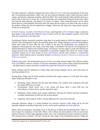 The plant material is collected, chopped into pieces about 0.5 in (1.3 cm) long and packed. In the early
days of mechanized agriculture, stalks were cut and collected manually using a knife and horse drawn
wagon, and fed into a stationary machine called”silo filler" that would chop the stalks and blow them up a
narrow tube to the top of a tower silo. Current technology uses mechanical forage harvesters that collect
and chop the plant material, and deposit it in trucks or wagons. These forage harvesters can be either
tractor-drawn or self-propelled. Harvesters blow the silage into the wagon via a chute at the rear or side of
the machine. Silage may also be emptied into a bagger, which puts the silage into a large plastic bag that
is laid out on the ground.
In North America, Australia, North-Western Europe, and frequently in New Zealand, silage is placed in
large heaps on the ground and rolled by tractor to push out the air, then wrapped in plastic covers held
down by re-used tires or tire ring walls.
Fermentation: Before starting the anaerobic stage there is an aerobic phase in which the trapped oxygen is
utilized. After finishing that oxygen, the anaerobic phase starts. Silage undergoes anaerobic fermentation,
which starts about 48 hours after the silo is filled. In the past, the fermentation was conducted by
indigenous microorganisms, but, today, some bulk silage is inoculated with specific microorganisms to
speed fermentation or improve the resulting silage. The process converts sugars to acids and exhausts any
oxygen present in the crop material. Fermentation is essentially complete after about two weeks. Silage
inoculants contain one or more strains of lactic acid bacteria, and the most common is Lactobacillus
plantarum. Other bacteria used in inoculants include Lactobacillus buchneri, Enterococcus faecium and
Pediococcus species.
Pollution and waste: The fermentation process of silo or pit silage releases liquid. Silo effluent contains
nitric acid (HNO3), which is corrosive. It can also contaminate water courses unless collected and treated
– the high nutrient content can lead to eutrophication (growth of bacterial or algal blooms).
Plastic sheeting used for sealing pit or baled silage needs proper disposal, and in some areas there are
recycling schemes for it.
Storing silage: Silage must be firmly packed to minimize the oxygen content, or it will spoil. Four major
stages silage goes through in a silo:
• Presealing, which, after the first few days after filling a silo, enables some respiration and some
dry matter (DM) loss, but stops
• Fermentation, which occurs over a few weeks; pH drops; there is more DM loss, but
hemicelluous is broken down; aerobic respiration stops
• Infiltration, which enables some oxygen infiltration, allowing for limited microbial respiration;
available carbohydrates (CHOs) are lost as heat and gas
• Emptying, which exposes surface, causing additional loss; rate of loss increases.
Anaerobic digestion: Silage is a useful feedstock for anaerobic digestion. Here silage can be fed into
anaerobic digesters to produce biogas that, in turn, can be used to generate electricity and heat.
Safety: Silos are hazardous, and deaths occur in the process of filling and maintaining them. There is a
risk of injury by machinery or from falls. When a silo is filled, fine dust particles in the air can become
explosive because of their large aggregate surface area. Also, fermentation presents respiratory hazards.
The ensiling process produces "silo gas" during the early stages of the fermentation process. Silage gas
Comment & suggest me at: gautamdeepak77@ yahoo.com
 