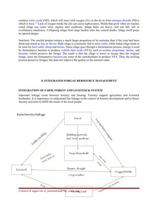 contains nitric oxide (NO), which will react with oxygen (O2) in the air to form nitrogen dioxide (NO2),
which is toxic.[5]
Lack of oxygen inside the silo can cause asphyxiation. Molds that grow when air reaches
cured silage can cause toxic organic dust syndrome. Silage bales are heavy, and can fall, roll or
overbalance machinery. Collapsing silage from large bunker silos has caused deaths. Silage itself poses
no special danger.
Nutrition: The ensiled product retains a much larger proportion of its nutrients than if the crop had been
dried and stored as hay or Stover. Bulk silage is commonly fed to dairy cattle, while baled silage tends to
be used for beef cattle, sheep and horses. Since silage goes through a fermentation process, energy is used
by fermentative bacteria to produce volatile fatty acids (VFA), such as acetate, propionate, lactate, and
butyrate, which preserve the forage. The result is that the silage is lower in energy than the original
forage, since the fermentative bacteria use some of the carbohydrates to produce VFA. Thus, the ensiling
process preserves forages, but does not improve the quality or the nutrient value.
8. INTEGRATED FORGAE RERSOURCE MANAGEMENT
INTEGRATION OF FARM, FOREST AND LIVESTOCK SYSTEM
Important linkage exists between forestry and farming. Forestry support agriculture and livestock
husbandry. It is importance to understand this linkage in the context of forestry development and to future
forestry activities to fulfill the needs of the local people.
Comment & suggest me at: gautamdeepak77@ yahoo.com
 