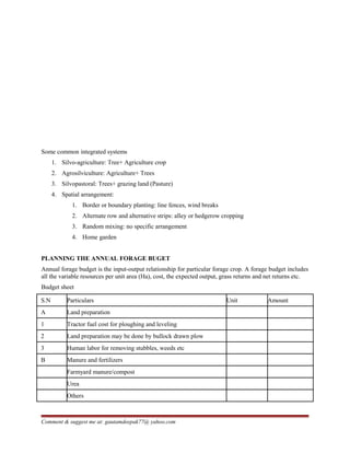 Some common integrated systems
1. Silvo-agriculture: Tree+ Agriculture crop
2. Agrosilviculture: Agriculture+ Trees
3. Silvopastoral: Trees+ grazing land (Pasture)
4. Spatial arrangement:
1. Border or boundary planting: line fences, wind breaks
2. Alternate row and alternative strips: alley or hedgerow cropping
3. Random mixing: no specific arrangement
4. Home garden
PLANNING THE ANNUAL FORAGE BUGET
Annual forage budget is the input-output relationship for particular forage crop. A forage budget includes
all the variable resources per unit area (Ha), cost, the expected output, grass returns and net returns etc.
Budget sheet
S.N Particulars Unit Amount
A Land preparation
1 Tractor fuel cost for ploughing and leveling
2 Land preparation may be done by bullock drawn plow
3 Human labor for removing stubbles, weeds etc
B Manure and fertilizers
Farmyard manure/compost
Urea
Others
Comment & suggest me at: gautamdeepak77@ yahoo.com
 