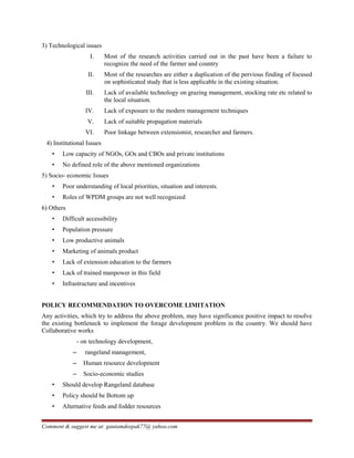 3) Technological issues
I. Most of the research activities carried out in the past have been a failure to
recognize the need of the farmer and country
II. Most of the researches are either a duplication of the pervious finding of focused
on sophisticated study that is less applicable in the existing situation.
III. Lack of available technology on grazing management, stocking rate etc related to
the local situation.
IV. Lack of exposure to the modern management techniques
V. Lack of suitable propagation materials
VI. Poor linkage between extensionist, researcher and farmers.
4) Institutional Issues
• Low capacity of NGOs, GOs and CBOs and private institutions
• No defined role of the above mentioned organizations
5) Socio- economic Issues
• Poor understanding of local priorities, situation and interests.
• Roles of WPDM groups are not well recognized
6) Others
• Difficult accessibility
• Population pressure
• Low productive animals
• Marketing of animals product
• Lack of extension education to the farmers
• Lack of trained manpower in this field
• Infrastructure and incentives
POLICY RECOMMENDATION TO OVERCOME LIMITATION
Any activities, which try to address the above problem, may have significance positive impact to resolve
the existing bottleneck to implement the forage development problem in the country. We should have
Collaborative works
- on technology development,
– rangeland management,
– Human resource development
– Socio-economic studies
• Should develop Rangeland database
• Policy should be Bottom up
• Alternative feeds and fodder resources
Comment & suggest me at: gautamdeepak77@ yahoo.com
 