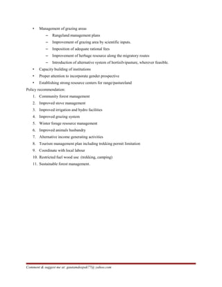 • Management of grazing areas
– Rangeland management plans
– Improvement of grazing area by scientific inputs.
– Imposition of adequate rational fees
– Improvement of herbage resource along the migratory routes
– Introduction of alternative system of hortisilvipasture, wherever feasible.
• Capacity building of institutions
• Proper attention to incorporate gender prospective
• Establishing strong resource centers for range/pastureland
Policy recommendation:
1. Community forest management
2. Improved stove management
3. Improved irrigation and hydro facilities
4. Improved grazing system
5. Winter forage resource management
6. Improved animals husbandry
7. Alternative income generating activities
8. Tourism management plan including trekking permit limitation
9. Coordinate with local labour
10. Restricted fuel wood use (trekking, camping)
11. Sustainable forest management.
Comment & suggest me at: gautamdeepak77@ yahoo.com
 
