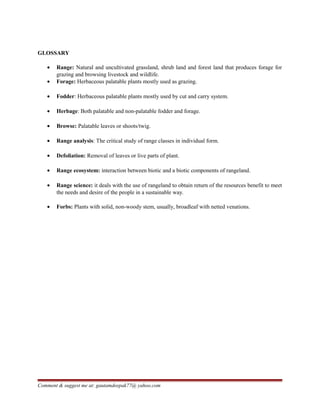GLOSSARY
• Range: Natural and uncultivated grassland, shrub land and forest land that produces forage for
grazing and browsing livestock and wildlife.
• Forage: Herbaceous palatable plants mostly used as grazing.
• Fodder: Herbaceous palatable plants mostly used by cut and carry system.
• Herbage: Both palatable and non-palatable fodder and forage.
• Browse: Palatable leaves or shoots/twig.
• Range analysis: The critical study of range classes in individual form.
• Defoliation: Removal of leaves or live parts of plant.
• Range ecosystem: interaction between biotic and a biotic components of rangeland.
• Range science: it deals with the use of rangeland to obtain return of the resources benefit to meet
the needs and desire of the people in a sustainable way.
• Forbs: Plants with solid, non-woody stem, usually, broadleaf with netted venations.
Comment & suggest me at: gautamdeepak77@ yahoo.com
 