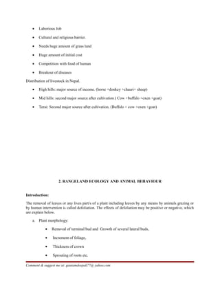 • Laborious Job
• Cultural and religious barrier.
• Needs huge amount of grass land
• Huge amount of initial cost
• Competition with food of human
• Breakout of diseases
Distribution of livestock in Nepal.
• High hills: major source of income. (horse +donkey +chauri+ sheep)
• Mid hills: second major source after cultivation ( Cow +buffalo +oxen +goat)
• Terai: Second major source after cultivation. (Buffalo + cow +oxen +goat)
2. RANGELAND ECOLOGY AND ANIMAL BEHAVIOUR
Introduction:
The removal of leaves or any lives part/s of a plant including leaves by any means by animals grazing or
by human intervention is called defoliation. The effects of defoliation may be positive or negative, which
are explain below.
a. Plant morphology:
• Removal of terminal bud and Growth of several lateral buds,
• Increment of foliage,
• Thickness of crown
• Sprouting of roots etc.
Comment & suggest me at: gautamdeepak77@ yahoo.com
 