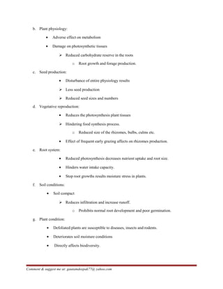 b. Plant physiology:
• Adverse effect on metabolism
• Damage on photosynthetic tissues
 Reduced carbohydrate reserve in the roots
o Root growth and forage production.
c. Seed production:
• Disturbance of entire physiology results
 Less seed production
 Reduced seed sizes and numbers
d. Vegetative reproduction:
• Reduces the photosynthesis plant tissues
 Hindering food synthesis process.
o Reduced size of the rhizomes, bulbs, culms etc.
• Effect of frequent early grazing affects on rhizomes production.
e. Root system:
• Reduced photosynthesis decreases nutrient uptake and root size.
• Hinders water intake capacity.
• Stop root growths results moisture stress in plants.
f. Soil conditions:
• Soil compact
 Reduces infiltration and increase runoff.
o Prohibits normal root development and poor germination.
g. Plant condition:
• Defoliated plants are susceptible to diseases, insects and rodents.
• Deteriorates soil moisture conditions
• Directly affects biodiversity.
Comment & suggest me at: gautamdeepak77@ yahoo.com
 