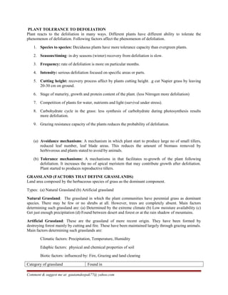 PLANT TOLERANCE TO DEFOLIATION
Plant reacts to the defoliation in many ways. Different plants have different ability to tolerate the
phenomenon of defoliation. Following factors affect the phenomenon of defoliation.
1. Species to species: Deciduous plants have more tolerance capacity than evergreen plants.
2. Seasons/timing: in dry seasons (winter) recovery from defoliation is slow.
3. Frequency: rate of defoliation is more on particular months.
4. Intensity: serious defoliation focused on specific areas or parts.
5. Cutting height: recovery process affect by plants cutting height. .g cut Napier grass by leaving
20-30 cm on ground.
6. Stage of maturity, growth and protein content of the plant. (less Nitrogen more defoliation)
7. Competition of plants for water, nutrients and light (survival under stress).
8. Carbohydrate cycle in the grass: less synthesis of carbohydrate during photosynthesis results
more defoliation.
9. Grazing resistance capacity of the plants reduces the probability of defoliation.
(a) Avoidance mechanisms: A mechanism in which plant start to produce large no of small tillers,
reduced leaf number, leaf blade areas. This reduces the amount of biomass removed by
herbivorous and plants stated to avoid by animals.
(b) Tolerance mechanisms: A mechanisms in that facilitates re-growth of the plant following
defoliation. It increases the no of apical meristem that may contribute growth after defoliation.
Plant started to produces reproductive tillers.
GRASSLAND (FACTORS THAT DEFINE GRASSLANDS)
Land area composed by the herbaceous species of grass as the dominant component.
Types: (a) Natural Grassland (b) Artificial grassland
Natural Grassland: The grassland in which the plant communities have perennial grass as dominant
species. There may be few or no shrubs at all. However, trees are completely absent. Main factors
determining such grassland are: (a) Determined by the extreme climate (b) Low moisture availability (c)
Get just enough precipitation (d) Found between desert and forest or at the rain shadow of mountains.
Artificial Grassland: These are the grassland of more recent origin. They have been formed by
destroying forest mainly by cutting and fire. These have been maintained largely through grazing animals.
Main factors determining such grasslands are:
Climatic factors: Precipitation, Temperature, Humidity
Edaphic factors: physical and chemical properties of soil
Biotic factors: influenced by: Fire, Grazing and land clearing
Category of grassland Found in
Comment & suggest me at: gautamdeepak77@ yahoo.com
 