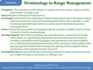 Terminology in Range Management 
FORESTER’S 
By Javed Iqbal PhD Scholar 
Department of Silviculture, Faculty of Forestry and Wood Sc, Czech University of Life Sciences, Prague 
•Frequency The ratio between the number of sample units that contain a species and the total number of sample units. 
•Grass Members of the plant family Poaceae. 
•Grassland Land on which the vegetation is dominated by grasses, grass like plants, and/or forbs (cf. dominant). Lands not presently grassland that were originally or could become grassland through natural succession may be classified as potential natural grassland. 
•Graze (1) (vi.) The consumption of standing forage by livestock or wildlife. (2) (vt.) To put livestock to feed on standing forage. 
•Grazing Capacity The maximum stocking rate that will achieve a target level of animal performance, in a specified grazing method, based on total nutrient resources available, including harvested roughages and concentrates, that can be applied over a defined period without deterioration of the ecosystem. A description of the grazing capacity should include stocking rate, grazing method, targeted animal performance and nongrazed nutrient resources. 
•Grazing Pressure An animal to forage relationship measured in terms of animal units per unit weight of forage at any instant, i.e., AU/kg or ton.  