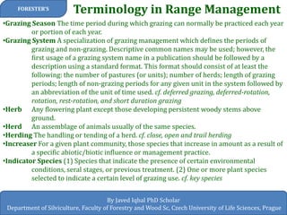 Terminology in Range Management 
FORESTER’S 
By Javed Iqbal PhD Scholar 
Department of Silviculture, Faculty of Forestry and Wood Sc, Czech University of Life Sciences, Prague 
•Grazing Season The time period during which grazing can normally be practiced each year or portion of each year. 
•Grazing System A specialization of grazing management which defines the periods of grazing and non-grazing. Descriptive common names may be used; however, the first usage of a grazing system name in a publication should be followed by a description using a standard format. This format should consist of at least the following: the number of pastures (or units); number of herds; length of grazing periods; length of non-grazing periods for any given unit in the system followed by an abbreviation of the unit of time used. cf. deferred grazing, deferred-rotation, rotation, rest-rotation, and short duration grazing 
•Herb Any flowering plant except those developing persistent woody stems above ground. 
•Herd An assemblage of animals usually of the same species. 
•Herding The handling or tending of a herd. cf. close, open and trail herding 
•Increaser For a given plant community, those species that increase in amount as a result of a specific abiotic/biotic influence or management practice. 
•Indicator Species (1) Species that indicate the presence of certain environmental conditions, seral stages, or previous treatment. (2) One or more plant species selected to indicate a certain level of grazing use. cf. key species  