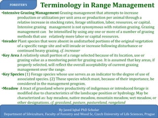 Terminology in Range Management 
FORESTER’S 
By Javed Iqbal PhD Scholar Department of Silviculture, Faculty of Forestry and Wood Sc, Czech University of Life Sciences, Prague 
•Intensive Grazing Management Grazing management that attempts to increase production or utilization per unit area or production per animal through a relative increase in stocking rates, forage utilization, labor, resources, or capital. Intensive grazing management is not synonymous with rotation grazing. Grazing management can be intensified by using any one or more of a number of grazing methods that use relatively more labor or capital resources. 
•Invader Plant species that were absent in undisturbed portions of the original vegetation of a specific range site and will invade or increase following disturbance or continued heavy grazing. cf. increaser 
•Key Area A relatively small portion of a range selected because of its location, use or grazing value as a monitoring point for grazing use. It is assumed that key areas, if properly selected, will reflect the overall acceptability of current grazing management over the range. 
•Key Species (1) Forage species whose use serves as an indicator to the degree of use of associated species. (2) Those species which must, because of their importance, be considered in the management program. 
•Meadow A tract of grassland where productivity of indigenous or introduced forage is modified due to characteristics of the landscape position or hydrology. May be characterized as: hay meadow, native meadow, mountain meadow, wet meadow, or other designations. cf. grassland, pasture, pastureland, rangeland  