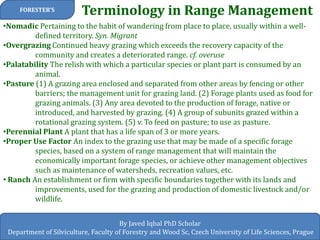 Terminology in Range Management 
FORESTER’S 
By Javed Iqbal PhD Scholar 
Department of Silviculture, Faculty of Forestry and Wood Sc, Czech University of Life Sciences, Prague 
•Nomadic Pertaining to the habit of wandering from place to place, usually within a well- defined territory. Syn. Migrant 
•Overgrazing Continued heavy grazing which exceeds the recovery capacity of the community and creates a deteriorated range. cf. overuse 
•Palatability The relish with which a particular species or plant part is consumed by an animal. 
•Pasture (1) A grazing area enclosed and separated from other areas by fencing or other barriers; the management unit for grazing land. (2) Forage plants used as food for grazing animals. (3) Any area devoted to the production of forage, native or introduced, and harvested by grazing. (4) A group of subunits grazed within a rotational grazing system. (5) v. To feed on pasture; to use as pasture. 
•Perennial Plant A plant that has a life span of 3 or more years. 
•Proper Use Factor An index to the grazing use that may be made of a specific forage species, based on a system of range management that will maintain the economically important forage species, or achieve other management objectives such as maintenance of watersheds, recreation values, etc. 
• Ranch An establishment or firm with specific boundaries together with its lands and improvements, used for the grazing and production of domestic livestock and/or wildlife.  