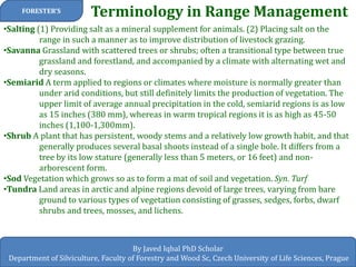 Terminology in Range Management 
FORESTER’S 
By Javed Iqbal PhD Scholar 
Department of Silviculture, Faculty of Forestry and Wood Sc, Czech University of Life Sciences, Prague 
•Salting (1) Providing salt as a mineral supplement for animals. (2) Placing salt on the range in such a manner as to improve distribution of livestock grazing. 
•Savanna Grassland with scattered trees or shrubs; often a transitional type between true grassland and forestland, and accompanied by a climate with alternating wet and dry seasons. 
•Semiarid A term applied to regions or climates where moisture is normally greater than under arid conditions, but still definitely limits the production of vegetation. The upper limit of average annual precipitation in the cold, semiarid regions is as low as 15 inches (380 mm), whereas in warm tropical regions it is as high as 45-50 inches (1,100-1,300mm). 
•Shrub A plant that has persistent, woody stems and a relatively low growth habit, and that generally produces several basal shoots instead of a single bole. It differs from a tree by its low stature (generally less than 5 meters, or 16 feet) and non- arborescent form. 
•Sod Vegetation which grows so as to form a mat of soil and vegetation. Syn. Turf 
•Tundra Land areas in arctic and alpine regions devoid of large trees, varying from bare ground to various types of vegetation consisting of grasses, sedges, forbs, dwarf shrubs and trees, mosses, and lichens.  