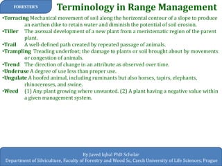 Terminology in Range Management 
FORESTER’S 
By Javed Iqbal PhD Scholar 
Department of Silviculture, Faculty of Forestry and Wood Sc, Czech University of Life Sciences, Prague 
•Terracing Mechanical movement of soil along the horizontal contour of a slope to produce an earthen dike to retain water and diminish the potential of soil erosion. 
•Tiller The asexual development of a new plant from a meristematic region of the parent plant. 
•Trail A well-defined path created by repeated passage of animals. 
•Trampling Treading underfoot; the damage to plants or soil brought about by movements or congestion of animals. 
•Trend The direction of change in an attribute as observed over time. 
•Underuse A degree of use less than proper use. 
•Ungulate A hoofed animal, including ruminants but also horses, tapirs, elephants, rhinoceroses, and swine. 
•Weed (1) Any plant growing where unwanted. (2) A plant having a negative value within a given management system.  