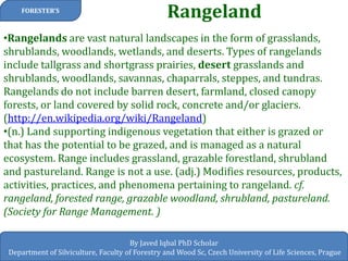 Rangeland 
FORESTER’S 
By Javed Iqbal PhD Scholar 
Department of Silviculture, Faculty of Forestry and Wood Sc, Czech University of Life Sciences, Prague 
•Rangelands are vast natural landscapes in the form of grasslands, shrublands, woodlands, wetlands, and deserts. Types of rangelands include tallgrass and shortgrass prairies, desert grasslands and shrublands, woodlands, savannas, chaparrals, steppes, and tundras. Rangelands do not include barren desert, farmland, closed canopy forests, or land covered by solid rock, concrete and/or glaciers. (http://en.wikipedia.org/wiki/Rangeland) 
•(n.) Land supporting indigenous vegetation that either is grazed or that has the potential to be grazed, and is managed as a natural ecosystem. Range includes grassland, grazable forestland, shrubland and pastureland. Range is not a use. (adj.) Modifies resources, products, activities, practices, and phenomena pertaining to rangeland. cf. rangeland, forested range, grazable woodland, shrubland, pastureland. (Society for Range Management. ) 
 
