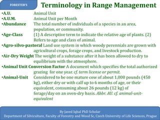 Terminology in Range Management 
FORESTER’S 
By Javed Iqbal PhD Scholar Department of Silviculture, Faculty of Forestry and Wood Sc, Czech University of Life Sciences, Prague 
•A.U. Animal Unit 
•A.U.M. Animal Unit per Month 
•Abundance The total number of individuals of a species in an area, population, or community. 
•Age-Class (1) A descriptive term to indicate the relative age of plants. (2) Refers to age and class of animal. 
•Agro-silvo-pastoral Land use system in which woody perennials are grown with agricultural crops, forage crops, and livestock production. 
•Air-Dry Weight The weight of a substance after it has been allowed to dry to equilibrium with the atmosphere. 
•Animal Unit Conversion Factor A document which specifies the total authorized grazing for one year. cf. term license or permit. 
•Animal-Unit Considered to be one mature cow of about 1,000 pounds (450 kg), either dry or with calf up to 6 months of age, or their equivalent, consuming about 26 pounds (12 kg) of forage/day on an oven-dry basis. Abbr. AU. cf. animal-unit- equivalent  