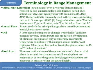 Terminology in Range Management 
FORESTER’S 
By Javed Iqbal PhD Scholar 
Department of Silviculture, Faculty of Forestry and Wood Sc, Czech University of Life Sciences, Prague 
•Animal-Unit-Equivalent The amount of oven-dry forage (forage demand) required by one animal unit for a standardized period of 30 animal-unit-days. Not synonymous with animal month. Abbr. AUM. The term AUM is commonly used in three ways: (a) stocking rate, as in "X acres per AUM"; (b) forage allocations, as in "X AUMs in Allotment A"; (c) utilization, as in "X AUMs taken from Unit B." 
•Annual Plant Range on which the principal forage plants are self-perpetuating annual, herbaceous species. 
•Arid A term applied to regions or climates where lack of sufficient moisture severely limits growth and production of vegetation. The limits of precipitation vary considerably according to temperature conditions, with an upper annual limit for cool regions of 10 inches or less and for tropical regions as much as 15 to 20 inches. cf. semiarid 
•Basal Area The cross sectional area of the stem or stems of a plant or of all plants in a stand. Herbaceous and small woody plants are measured at or near the ground level; larger woody plants are measured at breast or other designated height.  