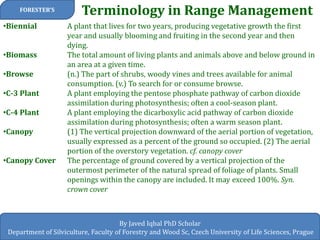 Terminology in Range Management 
FORESTER’S 
By Javed Iqbal PhD Scholar 
Department of Silviculture, Faculty of Forestry and Wood Sc, Czech University of Life Sciences, Prague 
•Biennial A plant that lives for two years, producing vegetative growth the first year and usually blooming and fruiting in the second year and then dying. 
•Biomass The total amount of living plants and animals above and below ground in an area at a given time. 
•Browse (n.) The part of shrubs, woody vines and trees available for animal consumption. (v.) To search for or consume browse. 
•C-3 Plant A plant employing the pentose phosphate pathway of carbon dioxide assimilation during photosynthesis; often a cool-season plant. 
•C-4 Plant A plant employing the dicarboxylic acid pathway of carbon dioxide assimilation during photosynthesis; often a warm season plant. 
•Canopy (1) The vertical projection downward of the aerial portion of vegetation, usually expressed as a percent of the ground so occupied. (2) The aerial portion of the overstory vegetation. cf. canopy cover 
•Canopy Cover The percentage of ground covered by a vertical projection of the outermost perimeter of the natural spread of foliage of plants. Small openings within the canopy are included. It may exceed 100%. Syn. crown cover  